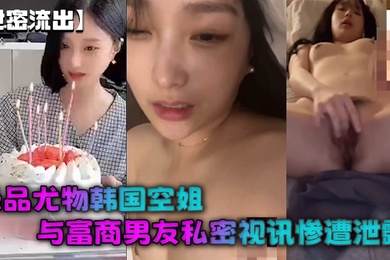 【泄密流出】极品尤物韩国空姐与富商男友私密视讯惨遭泄露完整版全部曝光